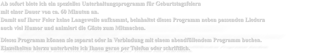 Ab sofort biete ich ein spezielles Unterhaltungsprogramm fr Geburtstagsfeiern  mit einer Dauer von ca. 60 Minuten an. Damit auf Ihrer Feier keine Langeweile aufkommt, beinhaltet dieses Programm neben passenden Liedern auch viel Humor und animiert die Gste zum Mitmachen.  Dieses Programm knnen sie separat oder in Verbindung mit einem abendfllendem Programm buchen. Einzelheiten hierzu unterbreite ich Ihnen gerne per Telefon oder schriftlich.